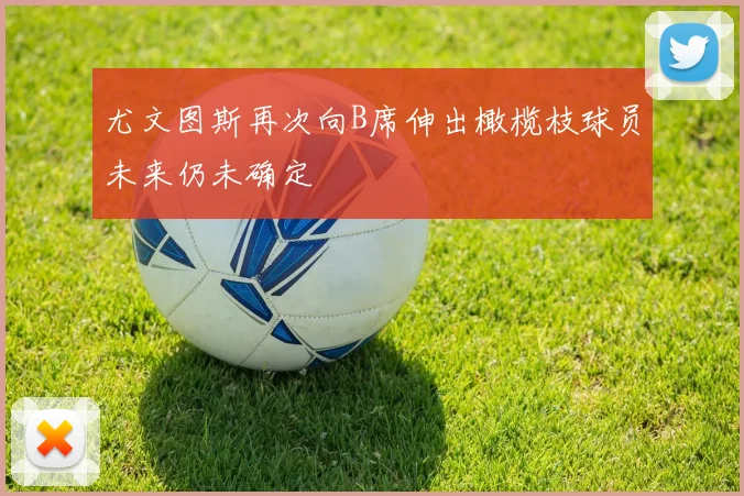 尤文图斯再次向B席伸出橄榄枝球员未来仍未确定