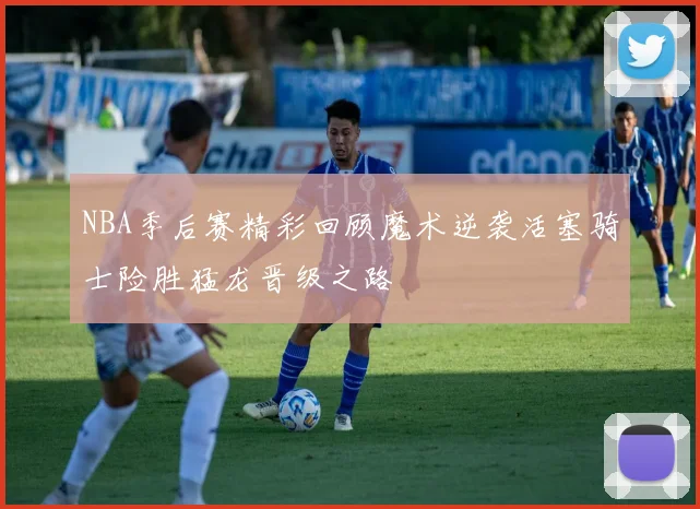 NBA季后赛精彩回顾魔术逆袭活塞骑士险胜猛龙晋级之路