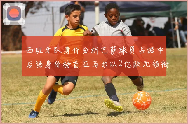西班牙队身价分析巴萨球员占据中后场身价榜首亚马尔以2亿欧元领衔